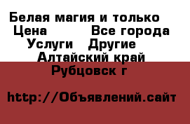 Белая магия и только. › Цена ­ 100 - Все города Услуги » Другие   . Алтайский край,Рубцовск г.